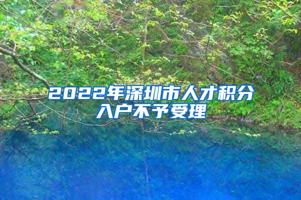 2022年深圳市人才积分入户不予受理