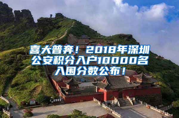 喜大普奔！2018年深圳公安积分入户10000名入围分数公布！