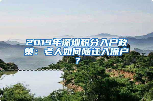 2019年深圳积分入户政策：老人如何随迁入深户？