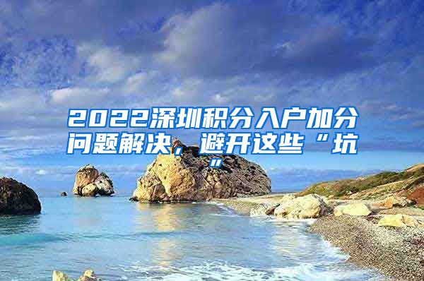 2022深圳积分入户加分问题解决，避开这些“坑”