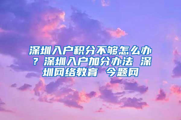 深圳入户积分不够怎么办？深圳入户加分办法 深圳网络教育 今题网