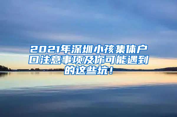 2021年深圳小孩集体户口注意事项及你可能遇到的这些坑！