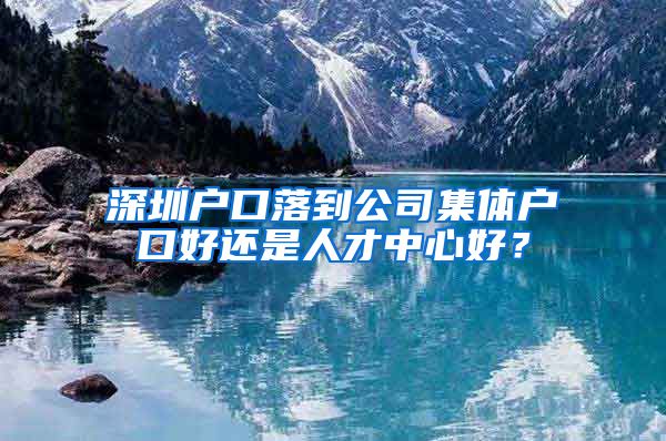 深圳户口落到公司集体户口好还是人才中心好？